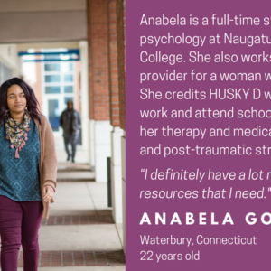 This is a graphic with a picture of a young woman walking on a college campus. It has text that says "Faces of HUSKY D" and "Ababela is a full-time student studying psychology at Naguatuck Valley Community College. She also works as a home care provider for a woman with medical needs. She credits HUSKY D with allowing her to work and attend school. HUSKY D covers her therapy and medications for depression and post-traumatic stress disorder. "I definitely have a lot more access to the resources that I need." Anabela Gomes, Waterbury, Connecticut, 22 years old.