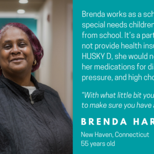 This is a graphic that shows a picture of a woman looking at the camera with text that says Faces of HUSKY D: Brenda works as a school bus aide, helping special needs children on the way to and from school. IT's a part time job that does not provide health insurance. Without HUSKY D, she would not be able to pay for her medications for diabetes, high blood pressure, and high cholesterol. "With what little bit you do make, you're trying to make sure you have a roof over your head." Brenda Harris, New Haven, Connecticut, 55 years old