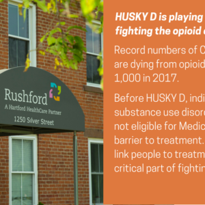 This is a graphic that shows a photo of the outside of a brick building with an awning that says "Rushford, a Hartford HealthCare Partner." The graphic has text that says Faces of HUSKY D. HUSKY D is playing a crucial role in fighting the opioid crisis. Record numbers of Connecticut residents are dying from opioid overdoses, close to 1,000 in 2017. Before HUSKY D, individuals with substance use disorders were genreally not eligible for Medicaid, creating a major barrier to treatment. Being able to quickly link people to treatment has been a critical part of fighting the epidemic.