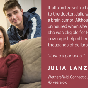 This is a graphic that shows a picture of a woman sitting on a couch next to two teenagers. It has text that says Faces of HUSKY D. It all started with a headache and a trip to the doctor. Julia was diagnosed with a brain tumor. Although she had been uninsured when she was diagnosed, she was eligible for HUSKY D. The coverage helped her avoid hundreds of thousands of dollars in bills. "It was a godsend." Julia Lanzano Wethersfield, Connecticut 49 years old