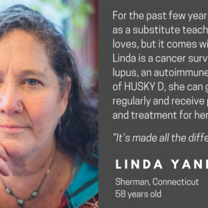 This is a graphic with a picture of a woman looking at the camera and text that says Faces of HUSKY D. Other text says For the past few years, Linda has worked as a substitute teacher. It's a job she loves, but it comes without benefits. Linda is a cancer survivor and lives with lupus, an autoimmune disease. Because of HUSKY D, she can go to her doctor regularly and receive preventative care and treatment for her medical conditions. "It's made all the difference in my life." Linda Yannone, Sherman, Connecticut, 58 years old