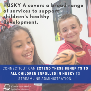 This is graphic with a picture of two children playing with puppets. There is text over the photo that says HUSKY A covers a broad range of services to support children's healthy development. Connecticut can extend these benefits to all children enrolled in HUSKY to streamline administration.