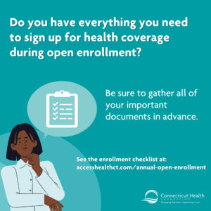 This is a graphic on a teal background that reads "Do you have everything you need to sign up for health coverage during open enrollment?" There is a list of all of the documents needed for open enrollment next to a checklist icon. There is a link to Access Health CT's open enrollment website. In the bottom left corner, there is an illustration of a Black woman with a thought bubble over her head with a checklist inside of it.