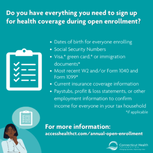 This is a graphic on a teal background that reads "Do you have everything you need to sign up for health coverage during open enrollment?" There is a list of all of the documents needed for open enrollment next to a checklist icon. There is a link to Access Health CT's open enrollment website. In the bottom left corner, there is an illustration of a Black woman with a thought bubble over her head with a checklist inside of it.