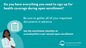 This is a graphic on a teal background that reads "Do you have everything you need to sign up for health coverage during open enrollment? Be sure to gather all of your important documents in advance. There is a link to Access Health CT's open enrollment website. In the bottom left corner, there is an illustration of a Black woman with a thought bubble over her head with a checklist inside of it.