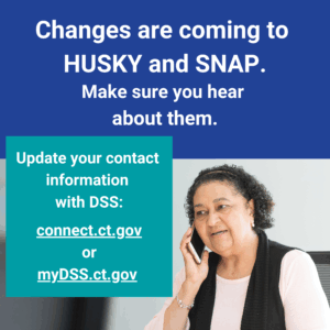 This is a graphic that has a picture of a woman talking on the phone. There is text that says "Changes are coming to HUSKY and SNAP. Make sure you hear about them. Update your contact information with DSS: connect.ct.gov or myDSS.ct.gov."