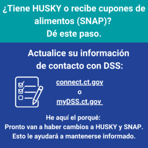 This is a graphic that has text that says "¿Tiene HUSKY o recibe cupones de alimentos [SNAP]? Dé este paso. Actualice su información de contacto con DSS: connect.ct.gov o mydss.ct.gov. He aquí el porqué: pronto van a haber cambios a HUSKY y SNAP. Esto le ayudará a mantenerse informado."