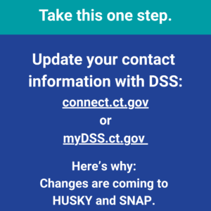 This is a graphic that has text that says "Got HUSKY or SNAP? Take this one step. Update your contact information with DSS: connect.ct.gov or mydss.ct.gov. Here's why: Changes are coming to HUSKY and SNAP. This will help you stay informed."