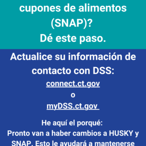 This is a graphic that has text that says "¿Tiene HUSKY o recibe cupones de alimentos [SNAP]? Dé este paso. Actualice su información de contacto con DSS: connect.ct.gov o mydss.ct.gov. He aquí el porqué: pronto van a haber cambios a HUSKY y SNAP. Esto le ayudará a mantenerse informado."