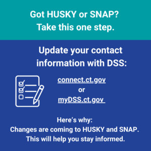 This is a graphic that has text that says "Got HUSKY or SNAP? Take this one step. Update your contact information with DSS: connect.ct.gov or mydss.ct.gov. Here's why: Changes are coming to HUSKY and SNAP. This will help you stay informed."