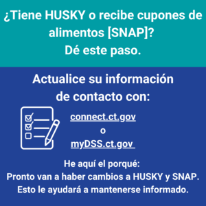 This is a graphic that has text that says "¿Tiene HUSKY o recibe cupones de alimentos [SNAP]? Dé este paso. Actualice su información de contacto con DSS: connect.ct.gov o mydss.ct.gov. He aquí el porqué: pronto van a haber cambios a HUSKY y SNAP. Esto le ayudará a mantenerse informado."
