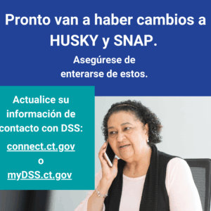 This is a graphic that has a picture of a woman talking on the phone. There is text that says "Pronto van a haber cambios a HUSKY y SNAP. Asegúrese de enterarse de estos. Actualice su información de contacto con DSS: connect.ct.gov o myDSS.ct.gov."