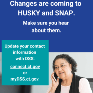 This is a graphic that has a picture of a woman talking on the phone. There is text that says "Changes are coming to HUSKY and SNAP. Make sure you hear about them. Update your contact information with DSS: connect.ct.gov or myDSS.ct.gov."