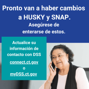 This is a graphic that has a picture of a woman talking on the phone. There is text that says "Pronto van a haber cambios a HUSKY y SNAP. Asegúrese de enterarse de estos. Actualice su información de contacto con DSS: connect.ct.gov o myDSS.ct.gov."