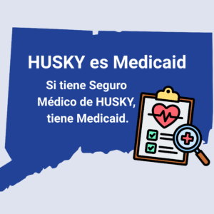 This is a graphic with a picture of the shape of the state of Connecticut. There is graphic of a clipboard with a heart and medical notations on it. On top of the shape of Connecticut, there is text that says, "HUSKY es Medicaid. Si tiene Seguro Medico de HUSKY, tiene Medicaid."