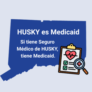 This is a graphic with a picture of the shape of the state of Connecticut. There is graphic of a clipboard with a heart and medical notations on it. On top of the shape of Connecticut, there is text that says, "HUSKY es Medicaid. Si tiene Seguro Medico de HUSKY, tiene Medicaid."