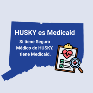 This is a graphic with a picture of the shape of the state of Connecticut. There is graphic of a clipboard with a heart and medical notations on it. On top of the shape of Connecticut, there is text that says, "HUSKY es Medicaid. Si tiene Seguro Medico de HUSKY, tiene Medicaid."