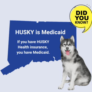 This is a graphic with a picture of the shape of the state of Connecticut. There is a yellow quotation bubble next to it that says "Did you know?" On top of the shape of Connecticut, there is text that says, "HUSKY is Medicaid. If you have HUSKY Health insurance, you have Medicaid." Under the quotation bubble is a picture of a husky dog.