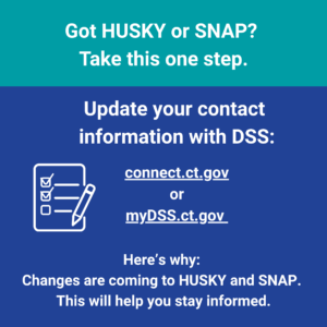 This is a graphic that has text that says "Got HUSKY or SNAP? Take this one step. Update your contact information with DSS: connect.ct.gov or mydss.ct.gov. Here's why: Changes are coming to HUSKY and SNAP. This will help you stay informed."