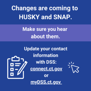 This is a graphic that has text that says "Changes are coming to HUSKY and SNAP. Make sure you hear about them. Update your contact information with DSS: connect.ct.gov or myDSS.ct.gov."