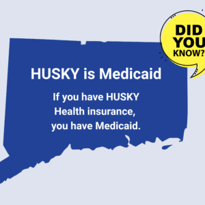 This is a graphic with a picture of the shape of the state of Connecticut. There is a yellow quotation bubble next to it that says "Did you know?" On top of the shape of Connecticut, there is text that says, "HUSKY is Medicaid. If you have HUSKY Health insurance, you have Medicaid."