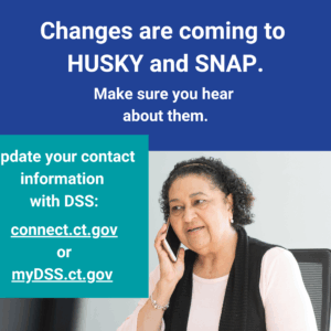 This is a graphic that has a picture of a woman talking on the phone. There is text that says "Changes are coming to HUSKY and SNAP. Make sure you hear about them. Update your contact information with DSS: connect.ct.gov or myDSS.ct.gov."