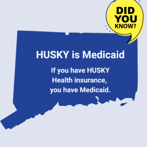 This is a graphic with a picture of the shape of the state of Connecticut. There is a yellow quotation bubble next to it that says "Did you know?" On top of the shape of Connecticut, there is text that says, "HUSKY is Medicaid. If you have HUSKY Health insurance, you have Medicaid."