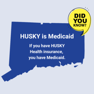 This is a graphic with a picture of the shape of the state of Connecticut. There is a yellow quotation bubble next to it that says "Did you know?" On top of the shape of Connecticut, there is text that says, "HUSKY is Medicaid. If you have HUSKY Health insurance, you have Medicaid."