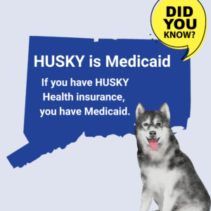 This is a graphic with a picture of the shape of the state of Connecticut. There is a yellow quotation bubble next to it that says "Did you know?" On top of the shape of Connecticut, there is text that says, "HUSKY is Medicaid. If you have HUSKY Health insurance, you have Medicaid." Under the quotation bubble is a picture of a husky dog.