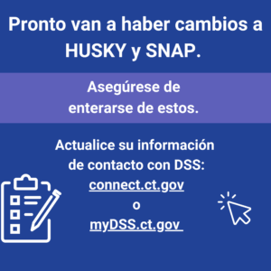This is a graphic that has text that says "Pronto van a haber cambios a HUSKY y SNAP. Asegúrese de enterarse de estos. Actualice su información de contacto con DSS: connect.ct.gov o myDSS.ct.gov."