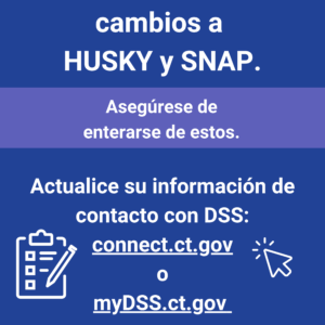 This is a graphic that has text that says "Pronto van a haber cambios a HUSKY y SNAP. Asegúrese de enterarse de estos. Actualice su información de contacto con DSS: connect.ct.gov o myDSS.ct.gov."
