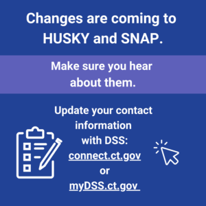 This is a graphic that has text that says "Changes are coming to HUSKY and SNAP. Make sure you hear about them. Update your contact information with DSS: connect.ct.gov or myDSS.ct.gov."