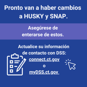 This is a graphic that has text that says "Pronto van a haber cambios a HUSKY y SNAP. Asegúrese de enterarse de estos. Actualice su información de contacto con DSS: connect.ct.gov o myDSS.ct.gov."